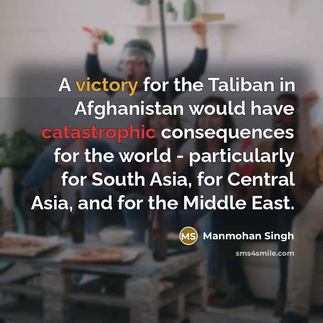 “A victory for the Taliban in Afghanistan would have catastrophic consequences for the world - particularly for South Asia, for Central Asia, and for the Middle East.” quote by Manmohan Singh