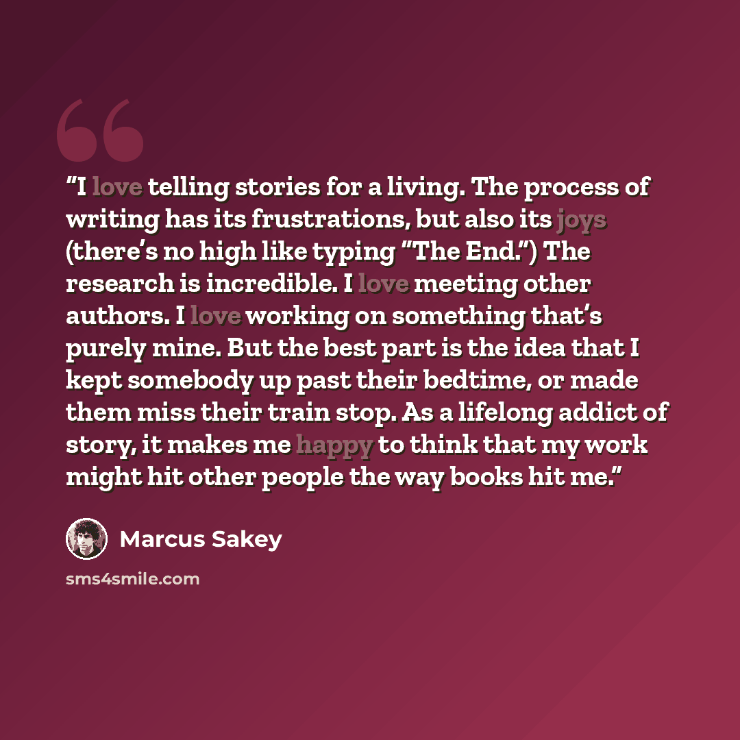 “I love telling stories for a living. The process of writing has its frustrations, but also its joys (there’s no high like typing “The End.”) The research is incredible. I love meeting other authors. I love working on something that’s purely mine. But the best part is the idea that I kept somebody…” quote by Marcus Sakey