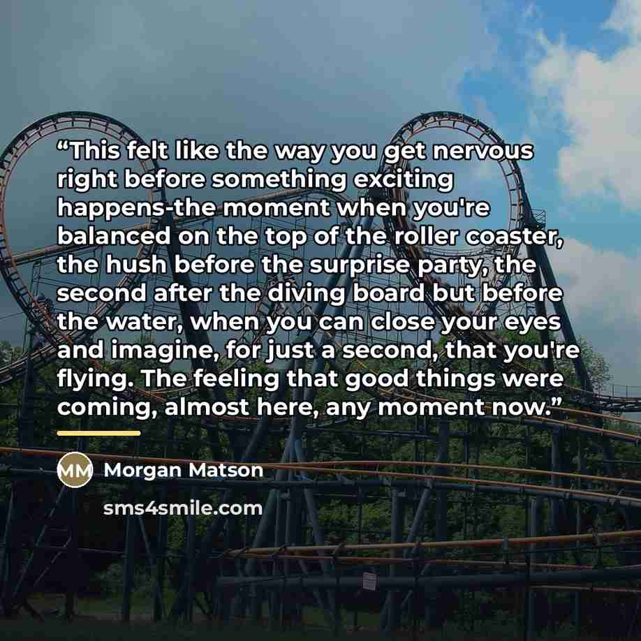 “This felt like the way you get nervous right before something exciting happens-the moment when you're balanced on the top of the roller coaster, the hush before the surprise party, the second after the diving board but before the water, when you can close your eyes and imagine, for just a second…” quote by Morgan Matson