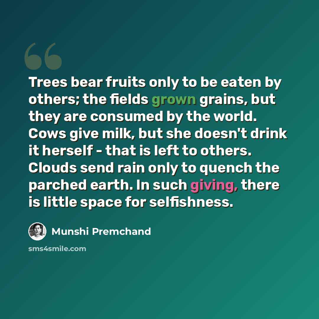 “Trees bear fruits only to be eaten by others; the fields grown grains, but they are consumed by the world. Cows give milk, but she doesn't drink it herself - that is left to others. Clouds send rain only to quench the parched earth. In such giving, there is little space for selfishness.” quote by Munshi Premchand