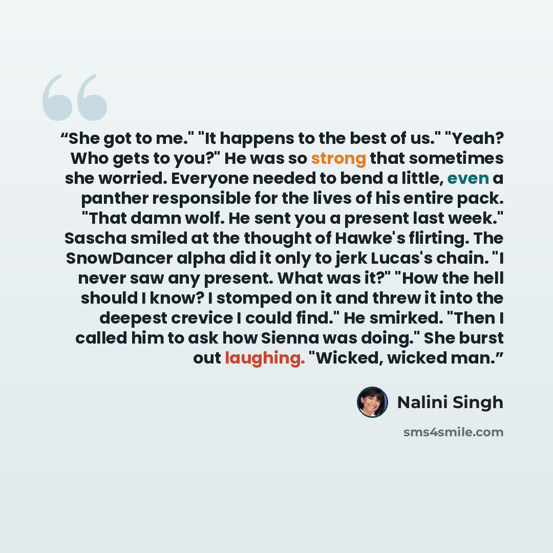 “She got to me." "It happens to the best of us." "Yeah? Who gets to you?" He was so strong that sometimes she worried. Everyone needed to bend a little, even a panther responsible for the lives of his entire pack. "That damn wolf. He sent you a present last week." Sascha smiled at the thought of…” quote by Nalini Singh