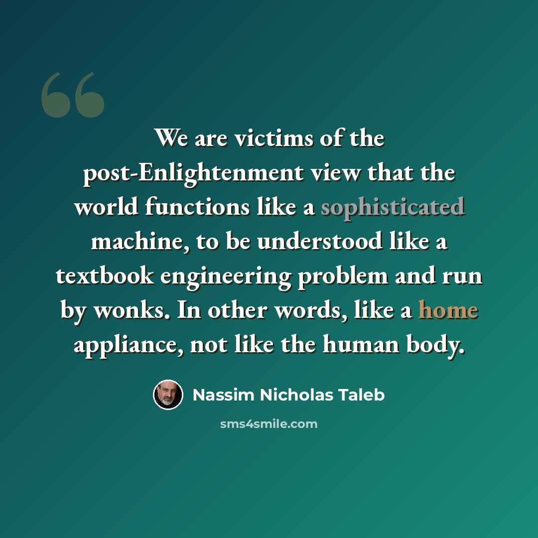 “We are victims of the post-Enlightenment view that the world functions like a sophisticated machine, to be understood like a textbook engineering problem and run by wonks. In other words, like a home appliance, not like the human body.” quote by Nassim Nicholas Taleb