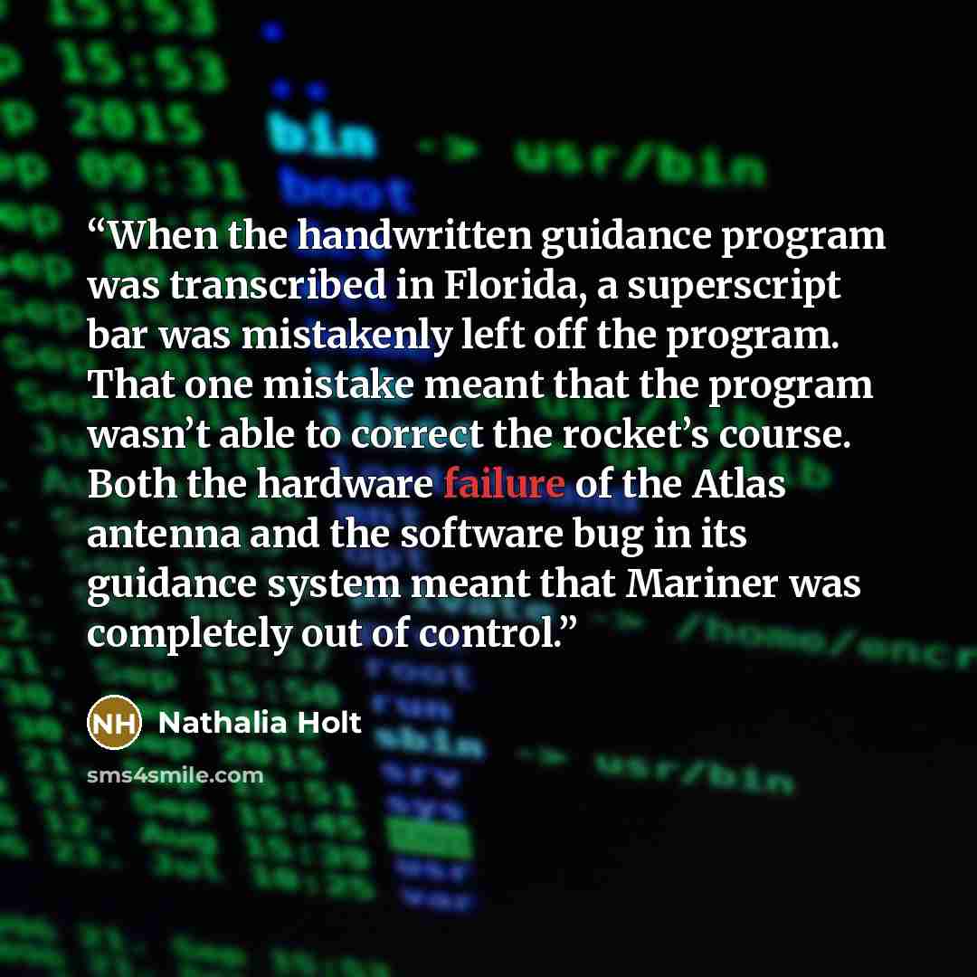 “When the handwritten guidance program was transcribed in Florida, a superscript bar was mistakenly left off the program. That one mistake meant that the program wasn’t able to correct the rocket’s course. Both the hardware failure of the Atlas antenna and the software bug in its guidance system…” quote by Nathalia Holt