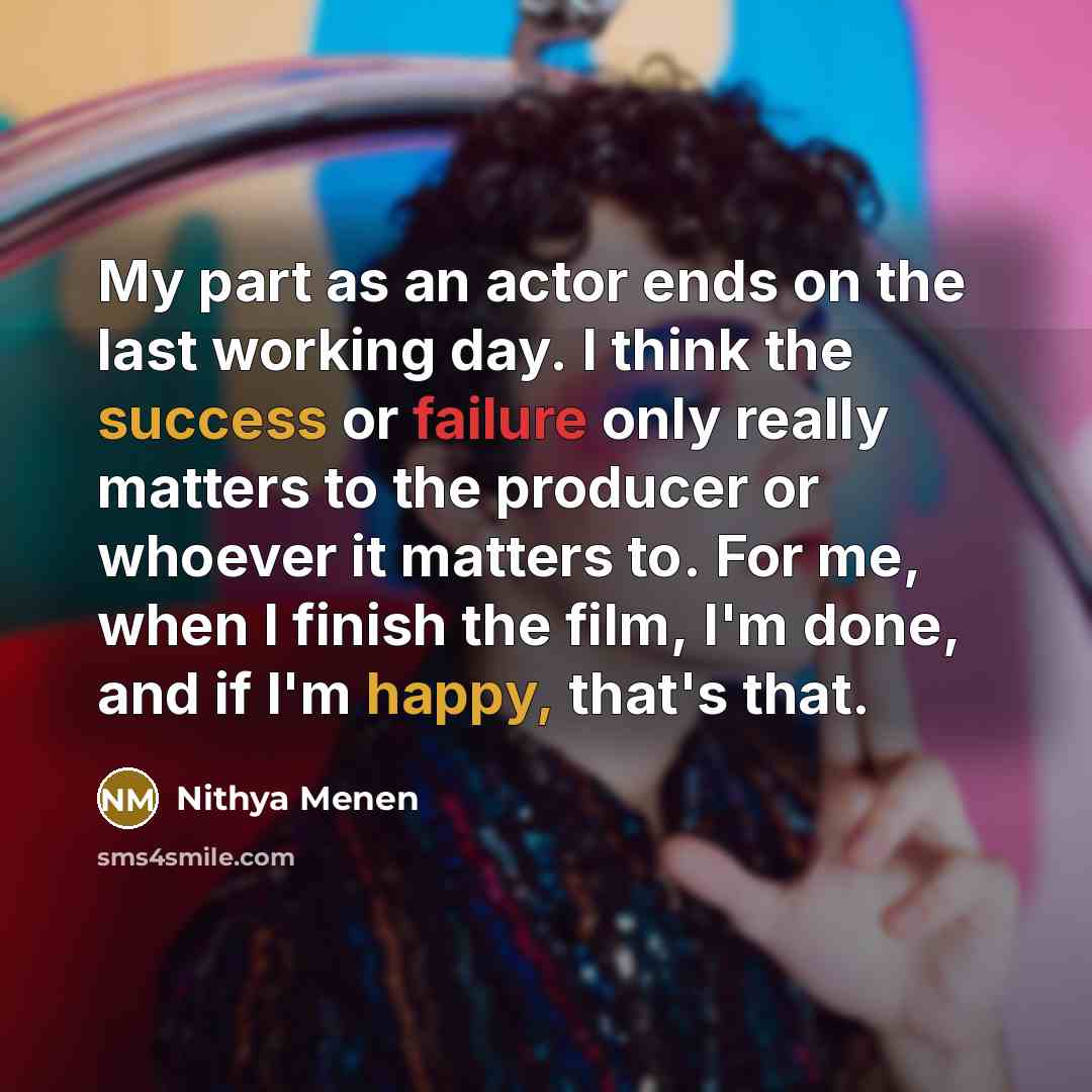 “My part as an actor ends on the last working day. I think the success or failure only really matters to the producer or whoever it matters to. For me, when I finish the film, I'm done, and if I'm happy, that's that.” quote by Nithya Menen