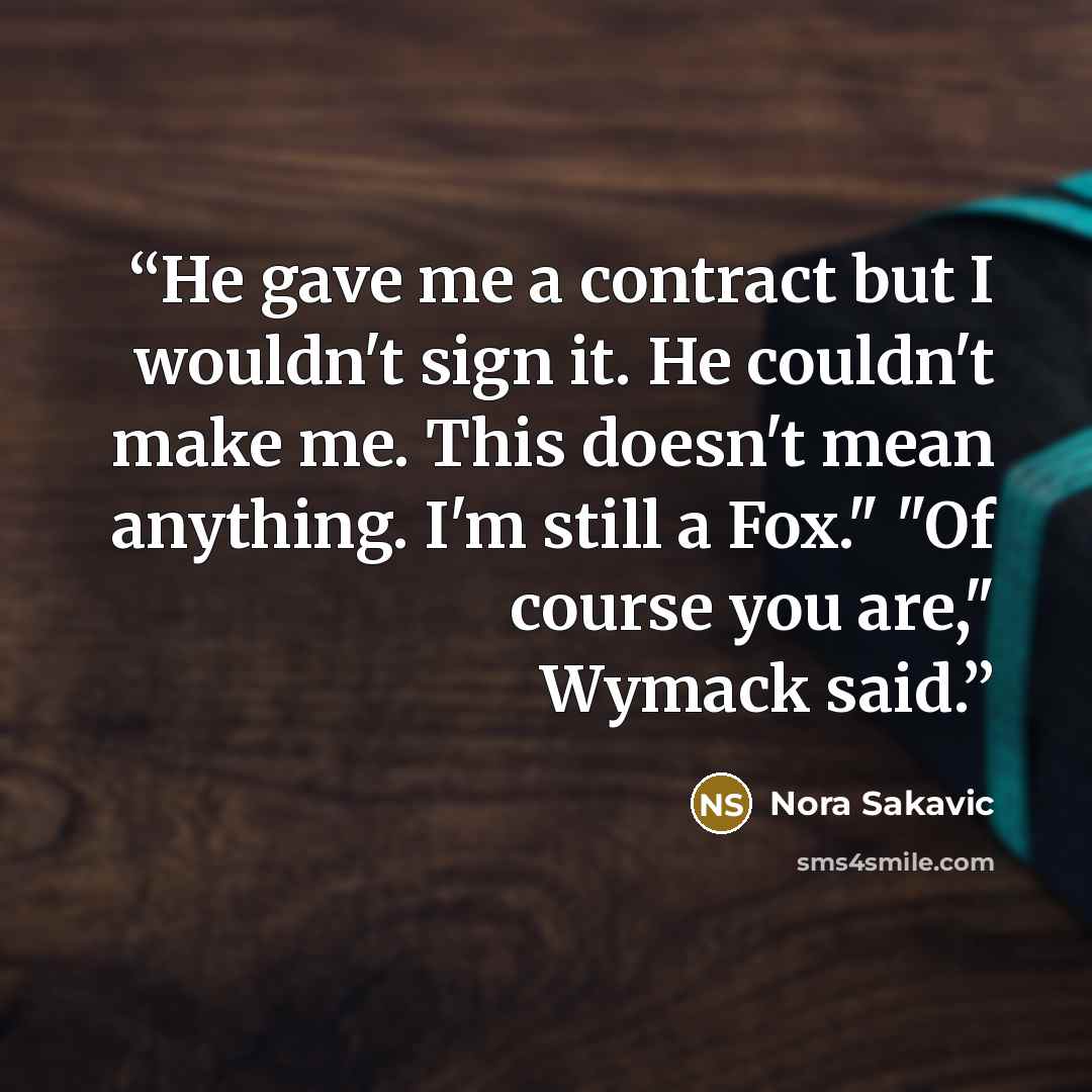 “He gave me a contract but I wouldn't sign it. He couldn't make me. This doesn't mean anything. I'm still a Fox." "Of course you are," Wymack said.” quote by Nora Sakavic