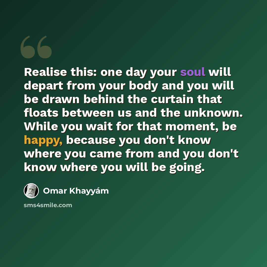“Realise this: one day your soul will depart from your body and you will be drawn behind the curtain that floats between us and the unknown. While you wait for that moment, be happy, because you don't know where you came from and you don't know where you will be going.” quote by Omar Khayyam