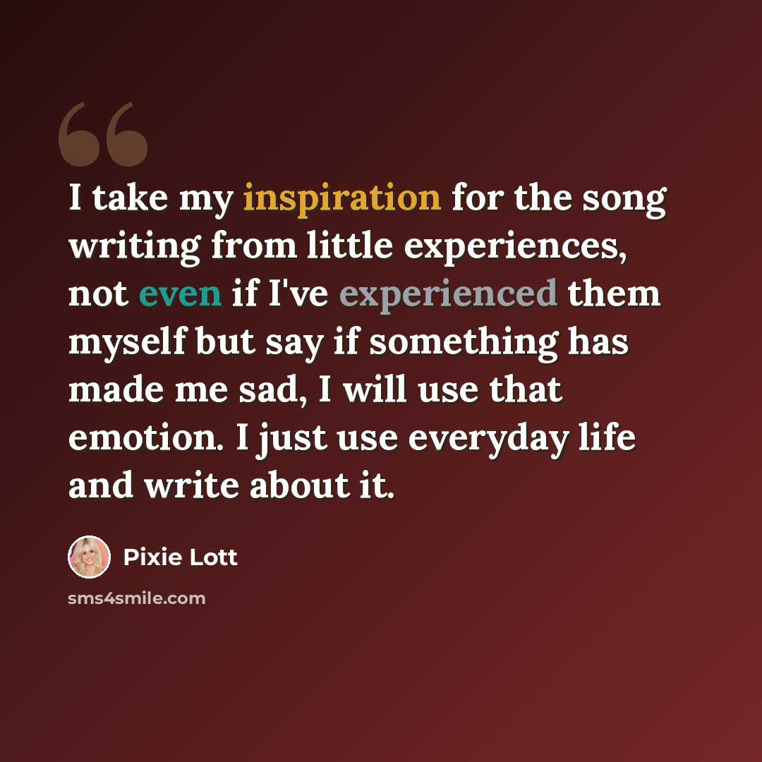 “I take my inspiration for the song writing from little experiences, not even if I've experienced them myself but say if something has made me sad, I will use that emotion. I just use everyday life and write about it.” quote by Pixie Lott