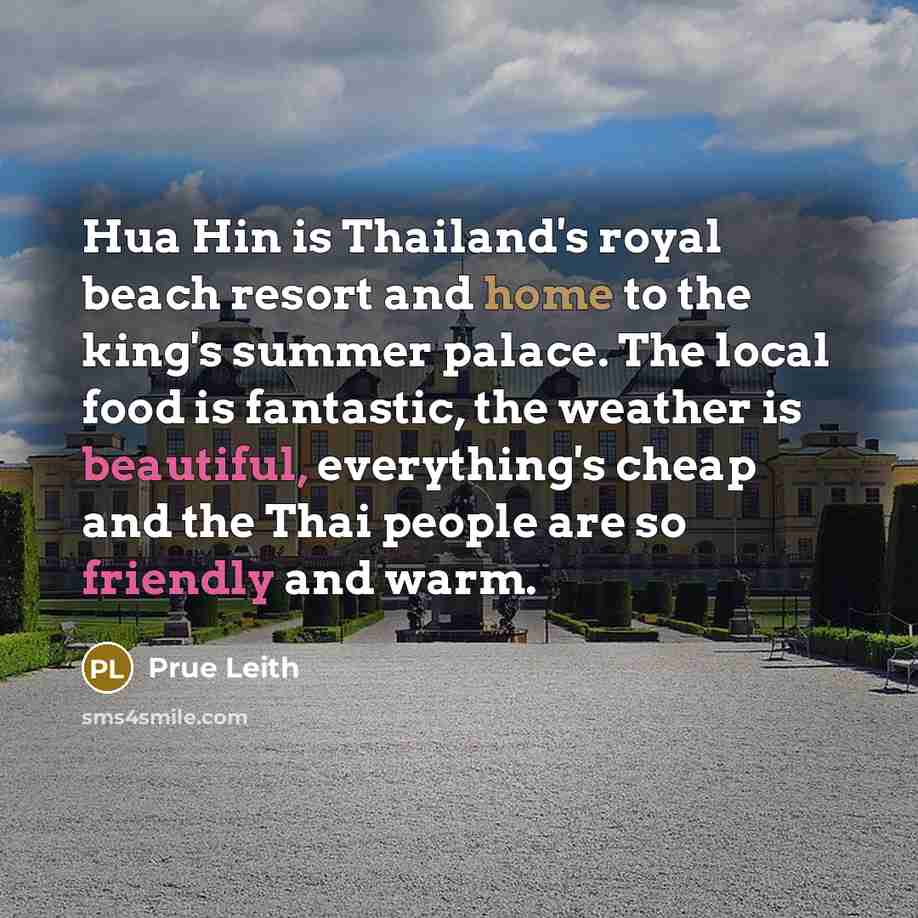 “Hua Hin is Thailand's royal beach resort and home to the king's summer palace. The local food is fantastic, the weather is beautiful, everything's cheap and the Thai people are so friendly and warm.” quote by Prue Leith