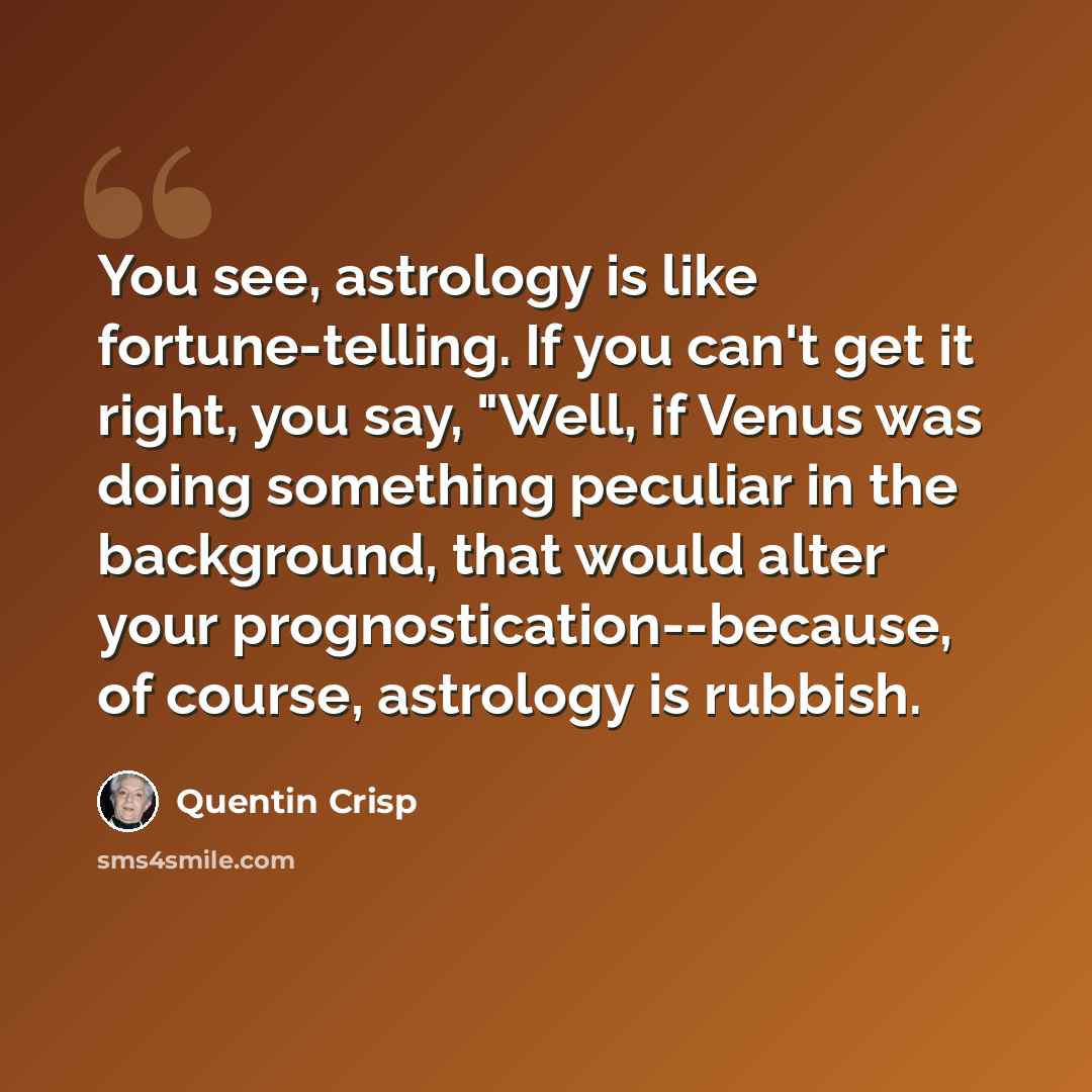 “You see, astrology is like fortune-telling. If you can't get it right, you say, "Well, if Venus was doing something peculiar in the background, that would alter your prognostication--because, of course, astrology is rubbish.” quote by Quentin Crisp