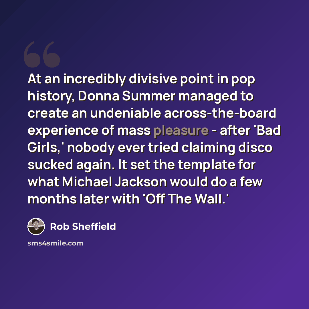 “At an incredibly divisive point in pop history, Donna Summer managed to create an undeniable across-the-board experience of mass pleasure - after 'Bad Girls,' nobody ever tried claiming disco sucked again. It set the template for what Michael Jackson would do a few months later with 'Off The Wall.'” quote by Rob Sheffield