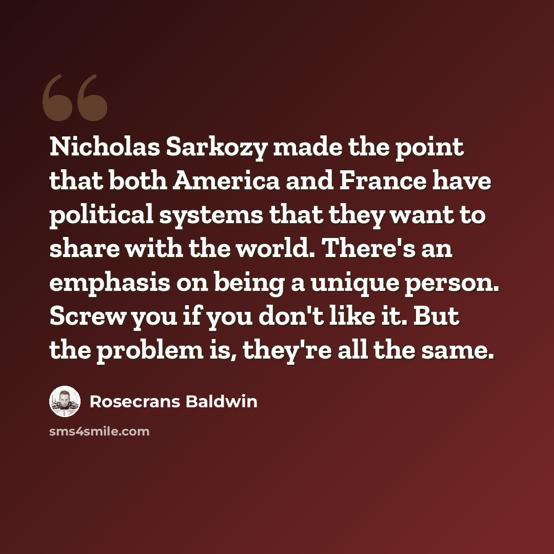 “Nicholas Sarkozy made the point that both America and France have political systems that they want to share with the world. There's an emphasis on being a unique person. Screw you if you don't like it. But the problem is, they're all the same.” quote by Rosecrans Baldwin