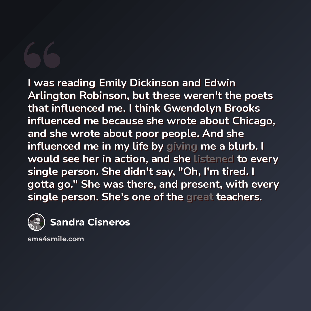 “I was reading Emily Dickinson and Edwin Arlington Robinson, but these weren't the poets that influenced me. I think Gwendolyn Brooks influenced me because she wrote about Chicago, and she wrote about poor people. And she influenced me in my life by giving me a blurb. I would see her in action, and…” quote by Sandra Cisneros