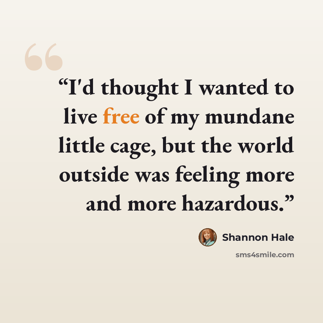 “I'd thought I wanted to live free of my mundane little cage, but the world outside was feeling more and more hazardous.” quote by Shannon Hale