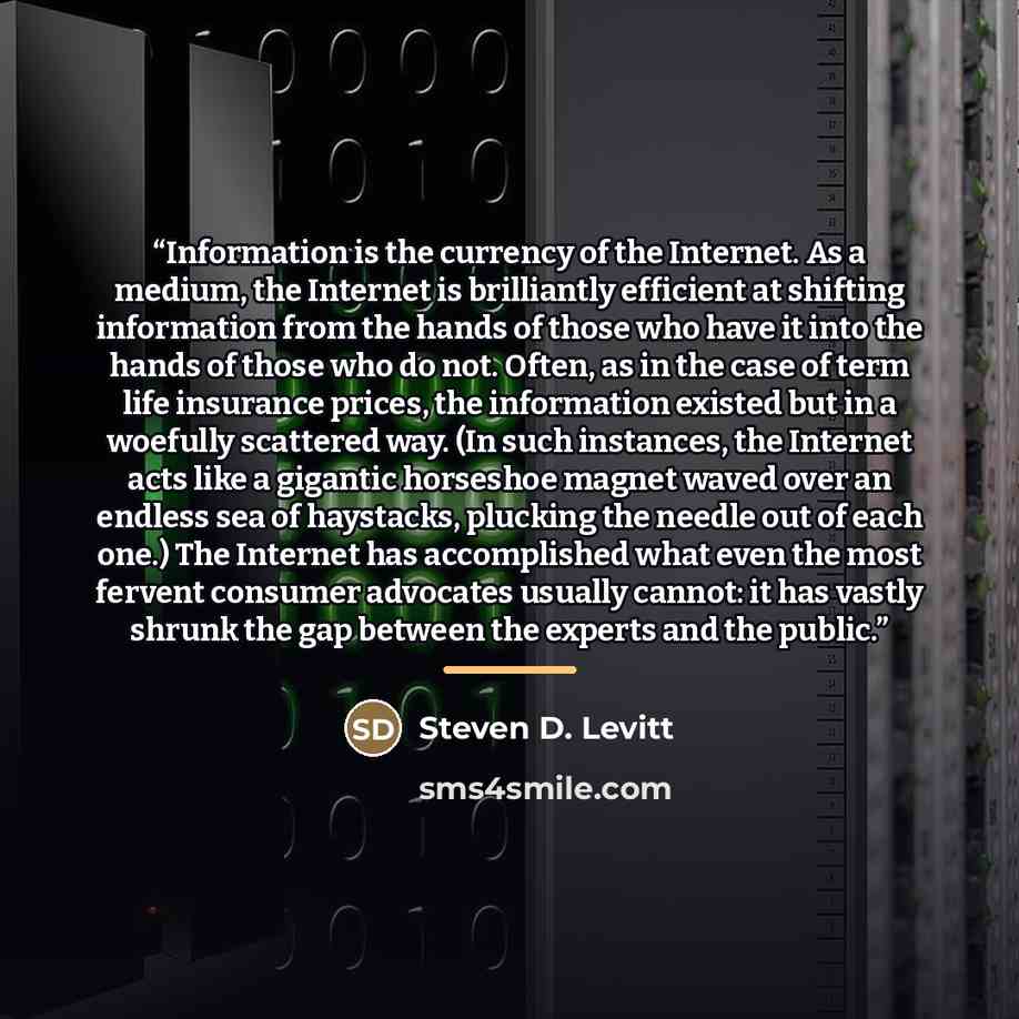 “Information is the currency of the Internet. As a medium, the Internet is brilliantly efficient at shifting information from the hands of those who have it into the hands of those who do not. Often, as in the case of term life insurance prices, the information existed but in a woefully scattered…” quote by Steven D. Levitt
