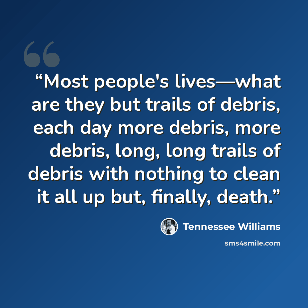 “Most people's lives—what are they but trails of debris, each day more debris, more debris, long, long trails of debris with nothing to clean it all up but, finally, death.” quote by Tennessee Williams