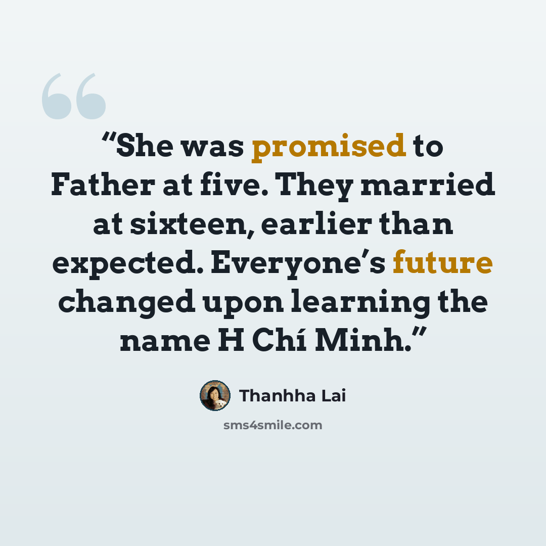 “She was promised to Father at five. They married at sixteen, earlier than expected. Everyone’s future changed upon learning the name H Chí Minh.” quote by Thanhha Lai
