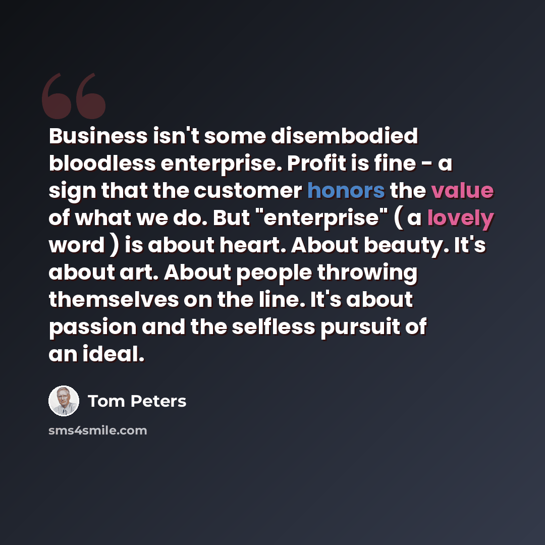 “Business isn't some disembodied bloodless enterprise. Profit is fine - a sign that the customer honors the value of what we do. But "enterprise" ( a lovely word ) is about heart. About beauty. It's about art. About people throwing themselves on the line. It's about passion and the selfless pursuit…” quote by Tom Peters