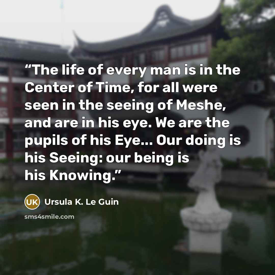 “The life of every man is in the Center of Time, for all were seen in the seeing of Meshe, and are in his eye. We are the pupils of his Eye... Our doing is his Seeing: our being is his Knowing.” quote by Ursula K. Le Guin