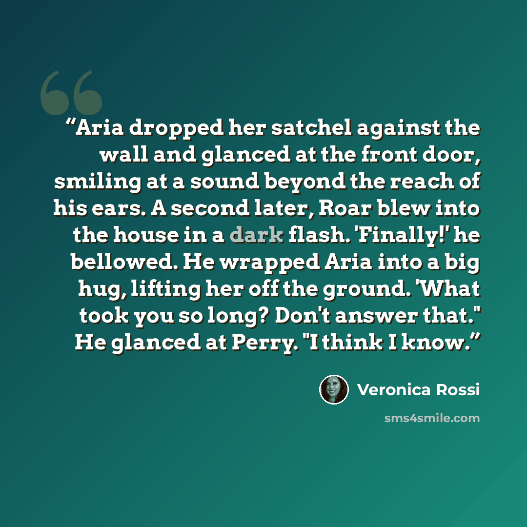 “Aria dropped her satchel against the wall and glanced at the front door, smiling at a sound beyond the reach of his ears. A second later, Roar blew into the house in a dark flash. 'Finally!' he bellowed. He wrapped Aria into a big hug, lifting her off the ground. 'What took you so long? Don't…” quote by Veronica Rossi
