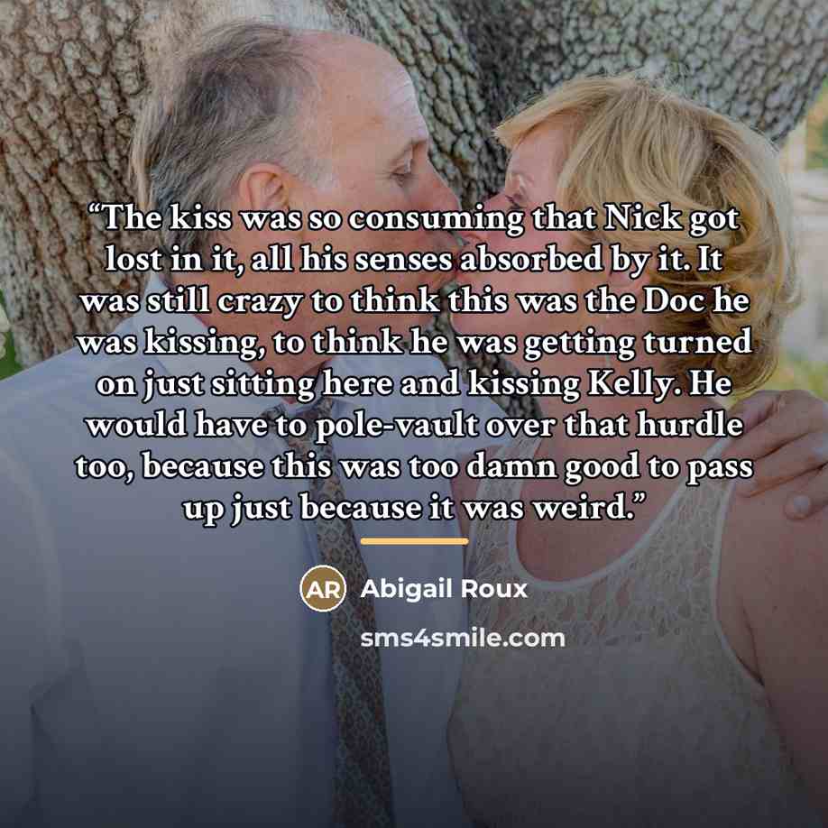 “The kiss was so consuming that Nick got lost in it, all his senses absorbed by it. It was still crazy to think this was the Doc he was kissing, to think he was getting turned on just sitting here and kissing Kelly. He would have to pole-vault over that hurdle too, because this was too damn good to…” quote by Abigail Roux