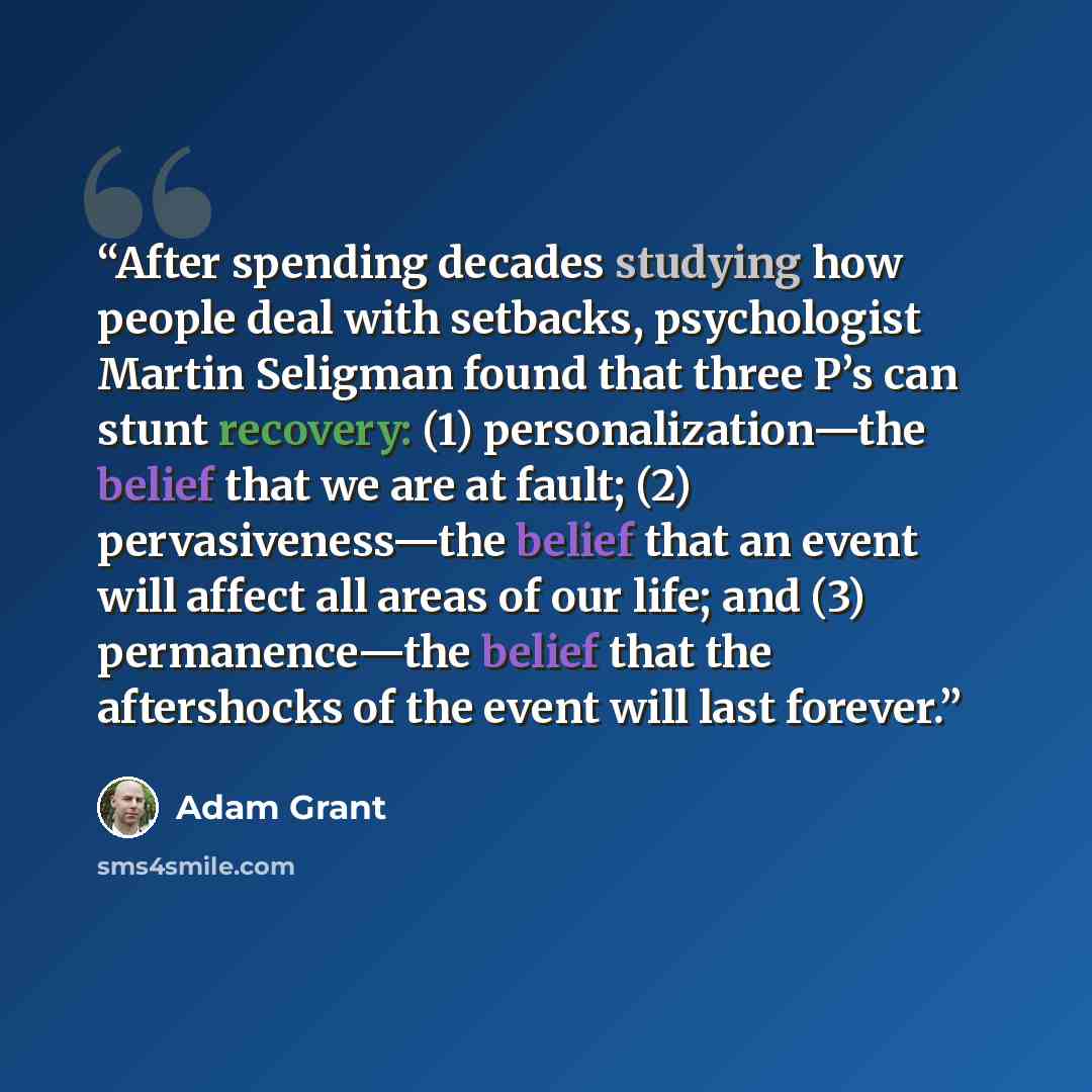 “After spending decades studying how people deal with setbacks, psychologist Martin Seligman found that three P’s can stunt recovery: (1) personalization—the belief that we are at fault; (2) pervasiveness—the belief that an event will affect all areas of our life; and (3) permanence—the belief that…” quote by Adam Grant