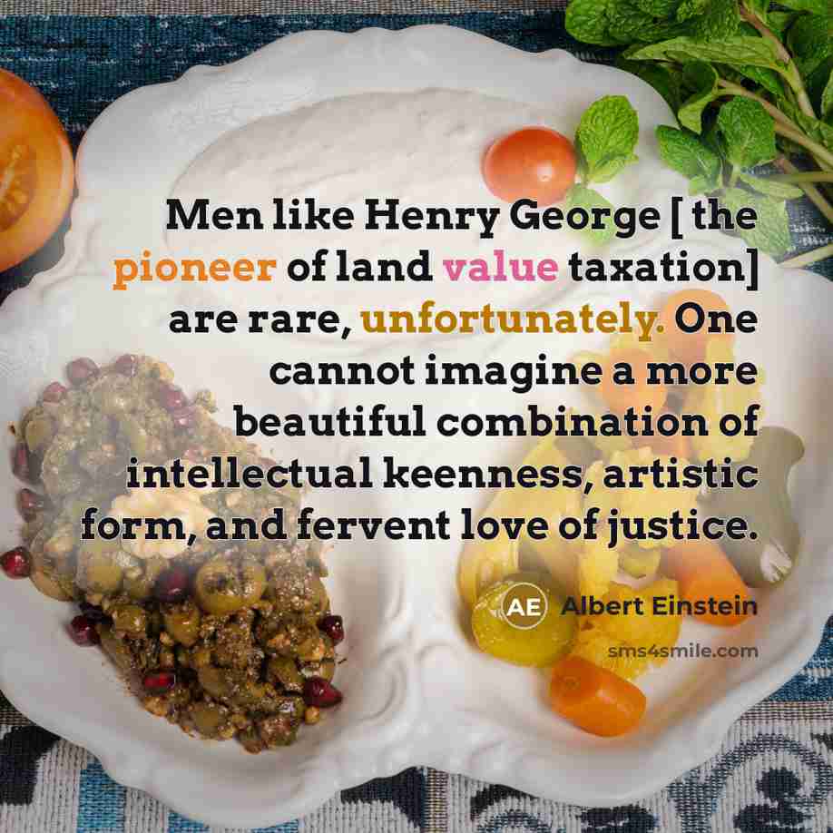 “Men like Henry George [ the pioneer of land value taxation] are rare, unfortunately. One cannot imagine a more beautiful combination of intellectual keenness, artistic form, and fervent love of justice.” quote by Albert Einstein