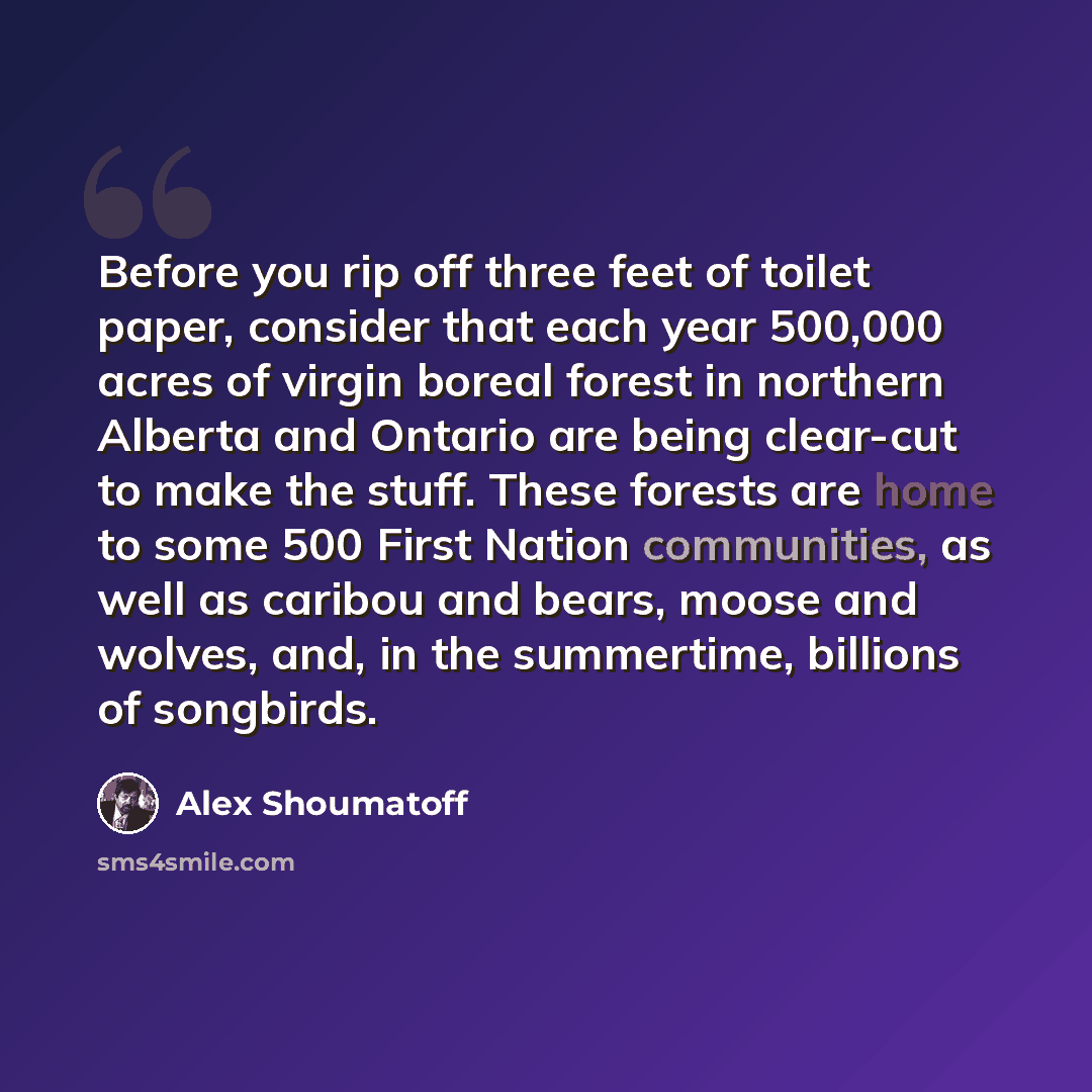 “Before you rip off three feet of toilet paper, consider that each year 500,000 acres of virgin boreal forest in northern Alberta and Ontario are being clear-cut to make the stuff. These forests are home to some 500 First Nation communities, as well as caribou and bears, moose and wolves, and, in…” quote by Alex Shoumatoff