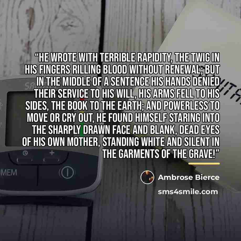 “He wrote with terrible rapidity, the twig in his fingers rilling blood without renewal; but in the middle of a sentence his hands denied their service to his will, his arms fell to his sides, the book to the earth; and powerless to move or cry out, he found himself staring into the sharply drawn…” quote by Ambrose Bierce