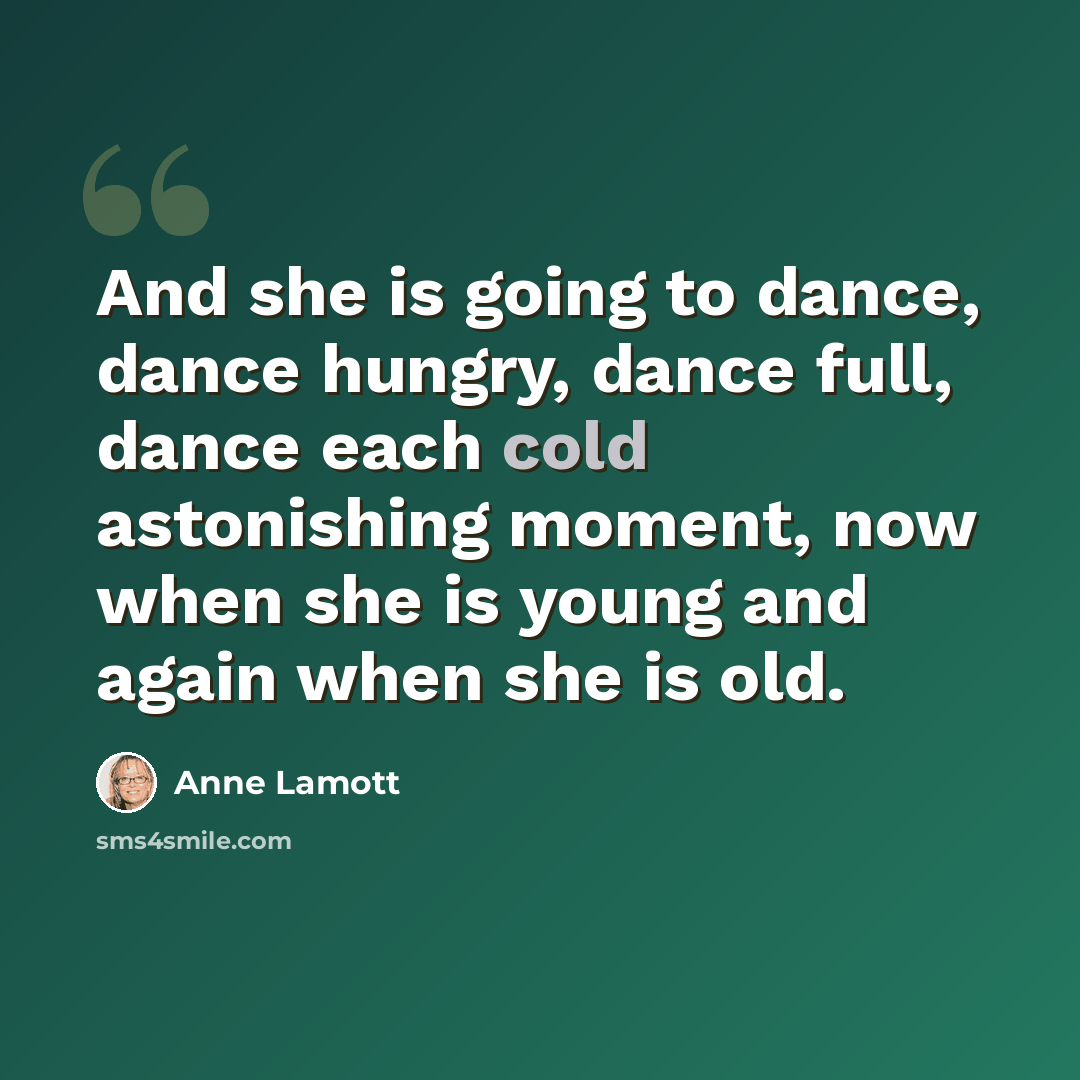 “And she is going to dance, dance hungry, dance full, dance each cold astonishing moment, now when she is young and again when she is old.” quote by Anne Lamott