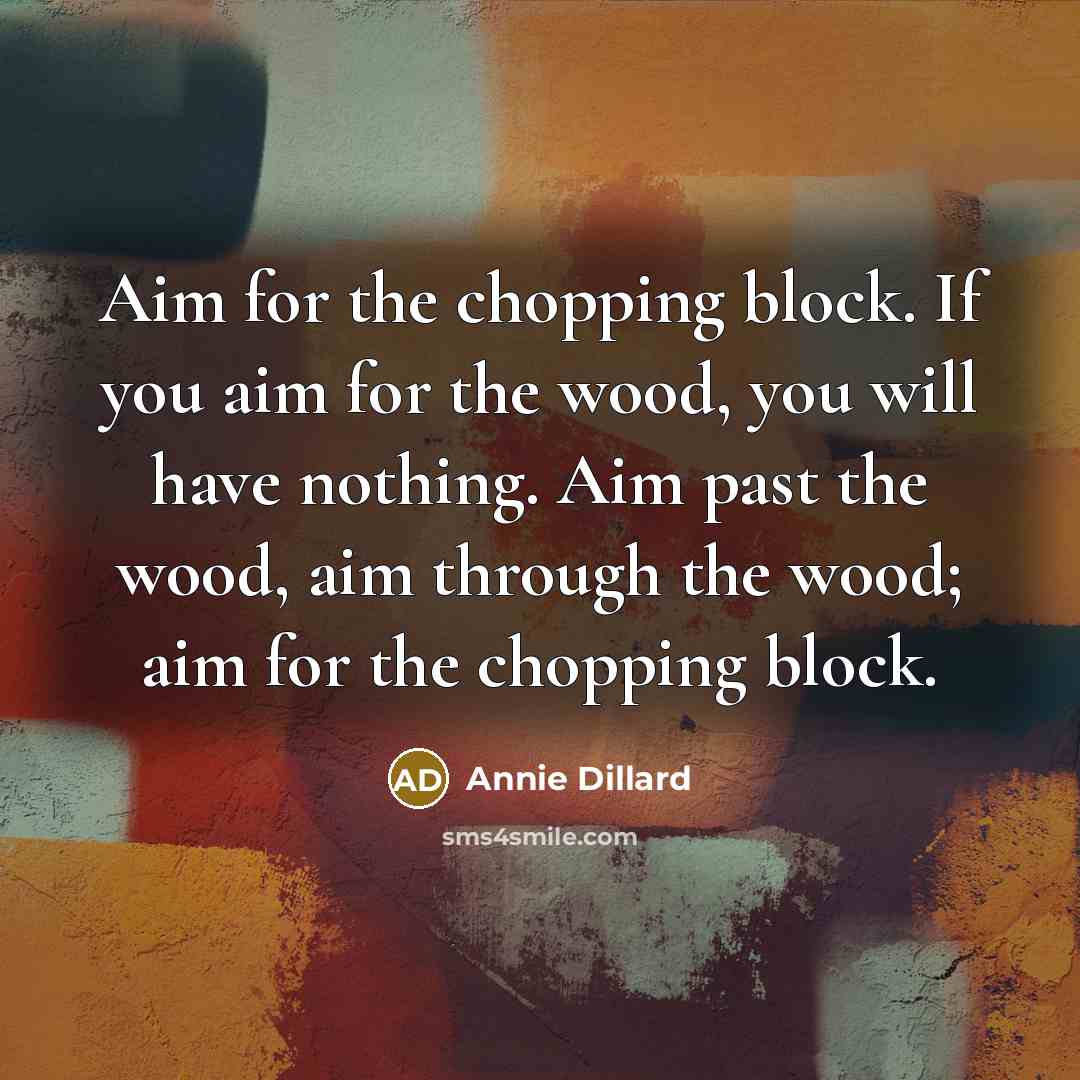 “Aim for the chopping block. If you aim for the wood, you will have nothing. Aim past the wood, aim through the wood; aim for the chopping block.” quote by Annie Dillard