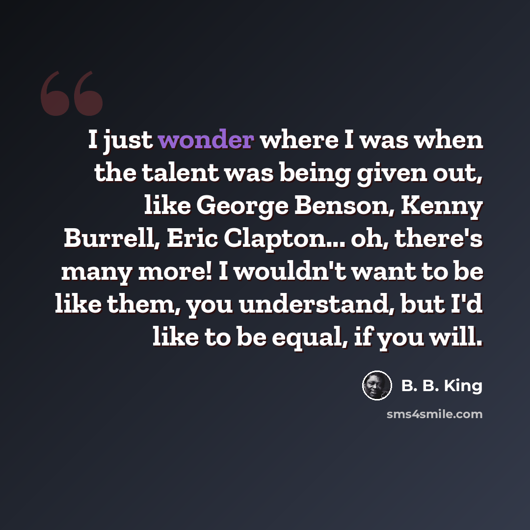 “I just wonder where I was when the talent was being given out, like George Benson, Kenny Burrell, Eric Clapton... oh, there's many more! I wouldn't want to be like them, you understand, but I'd like to be equal, if you will.” quote by B. B. King