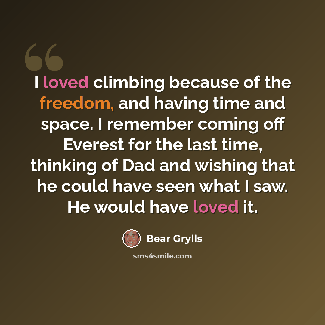“I loved climbing because of the freedom, and having time and space. I remember coming off Everest for the last time, thinking of Dad and wishing that he could have seen what I saw. He would have loved it.” quote by Bear Grylls