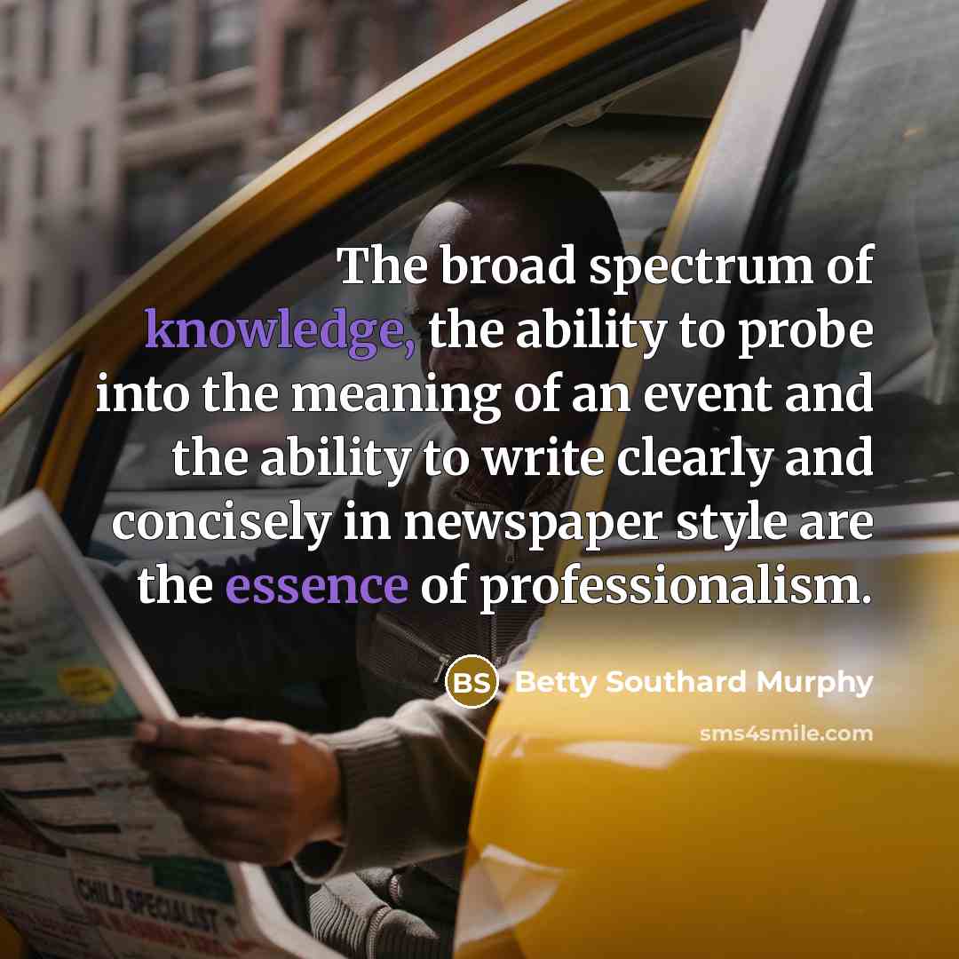 “The broad spectrum of knowledge, the ability to probe into the meaning of an event and the ability to write clearly and concisely in newspaper style are the essence of professionalism.” quote by Betty Southard Murphy