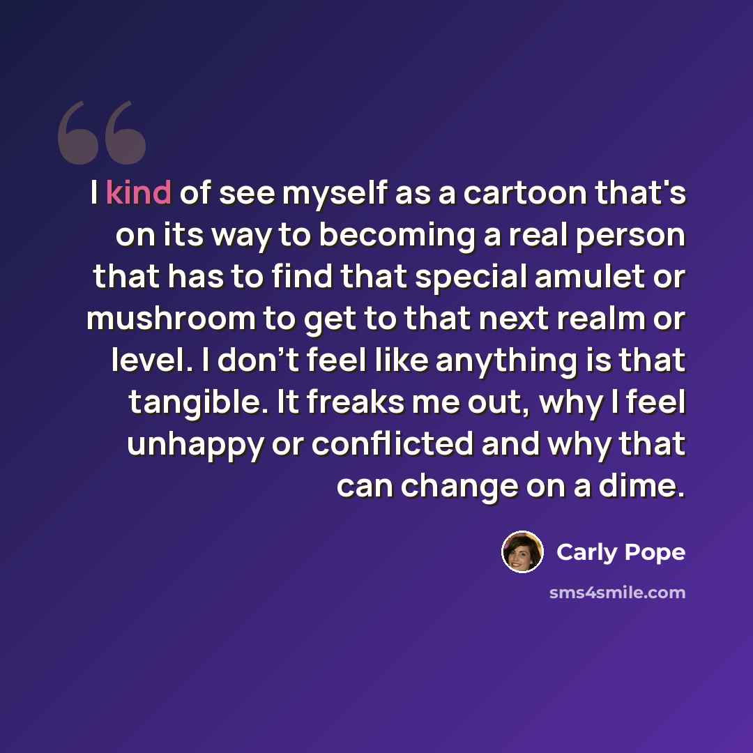 “I kind of see myself as a cartoon that's on its way to becoming a real person that has to find that special amulet or mushroom to get to that next realm or level. I don't feel like anything is that tangible. It freaks me out, why I feel unhappy or conflicted and why that can change on a dime.” quote by Carly Pope