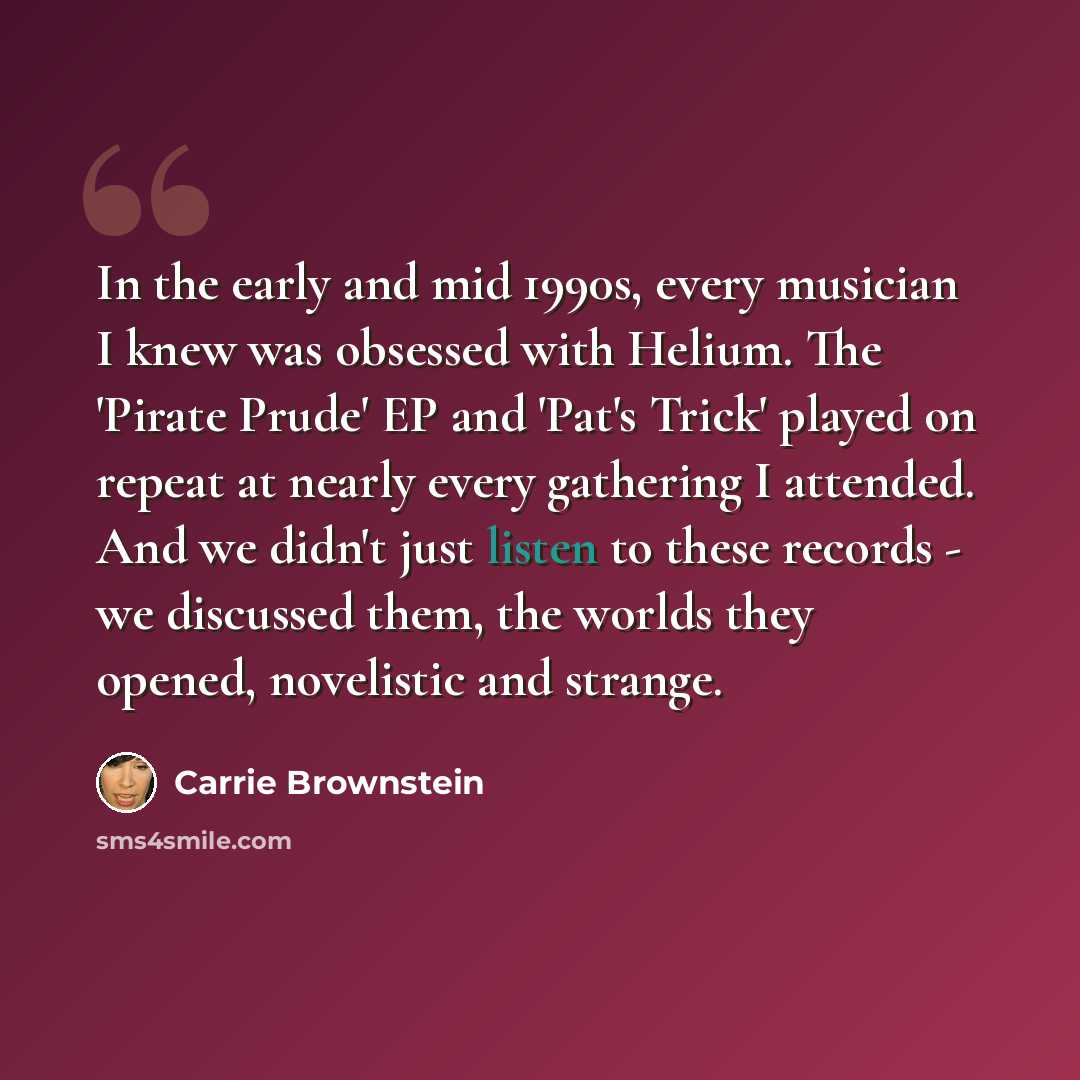 “In the early and mid 1990s, every musician I knew was obsessed with Helium. The 'Pirate Prude' EP and 'Pat's Trick' played on repeat at nearly every gathering I attended. And we didn't just listen to these records - we discussed them, the worlds they opened, novelistic and strange.” quote by Carrie Brownstein