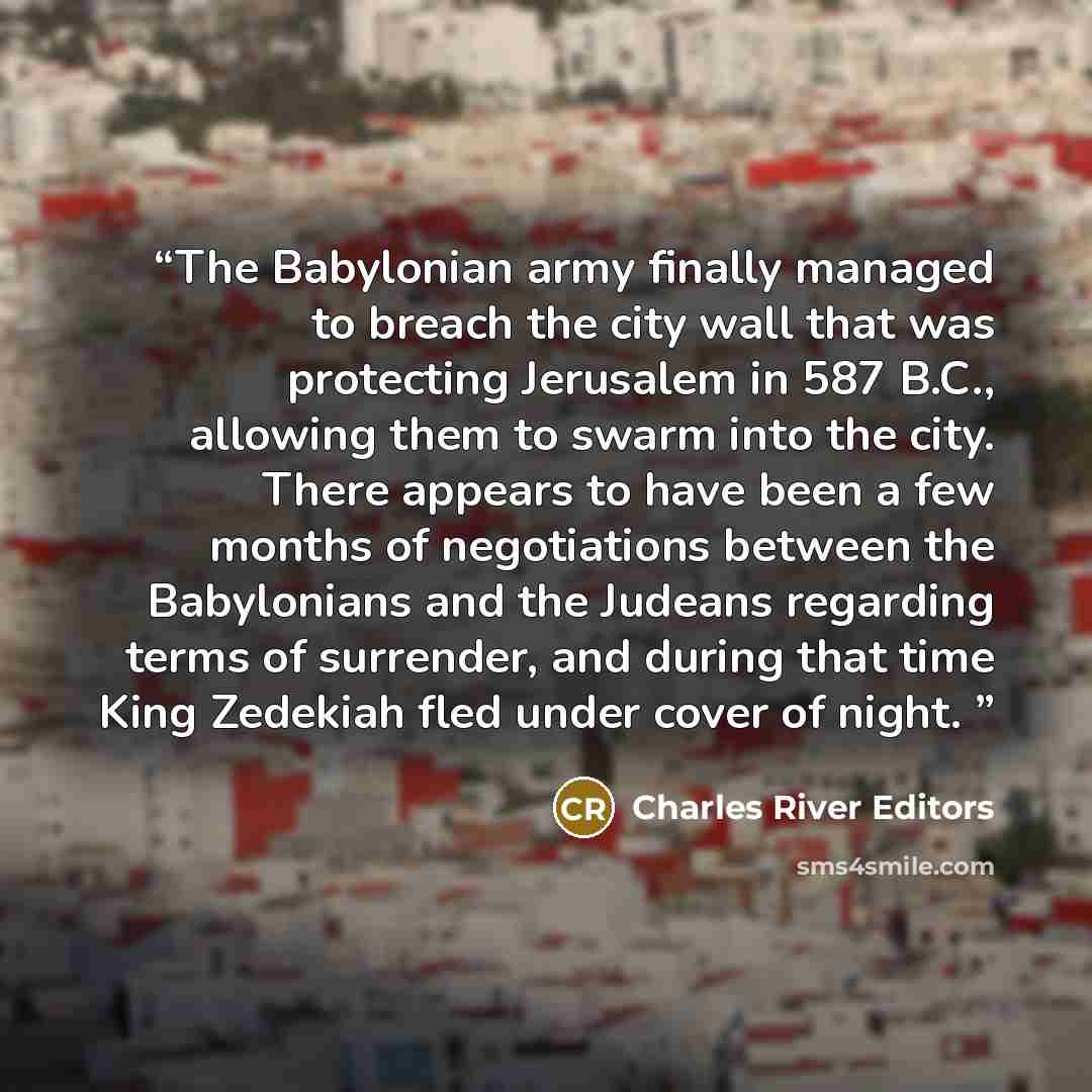 “The Babylonian army finally managed to breach the city wall that was protecting Jerusalem in 587 B.C., allowing them to swarm into the city. There appears to have been a few months of negotiations between the Babylonians and the Judeans regarding terms of surrender, and during that time King…” quote by Charles River Editors