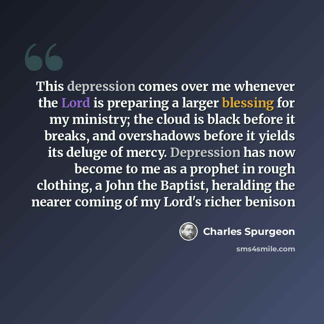“This depression comes over me whenever the Lord is preparing a larger blessing for my ministry; the cloud is black before it breaks, and overshadows before it yields its deluge of mercy. Depression has now become to me as a prophet in rough clothing, a John the Baptist, heralding the nearer coming…” quote by Charles Spurgeon