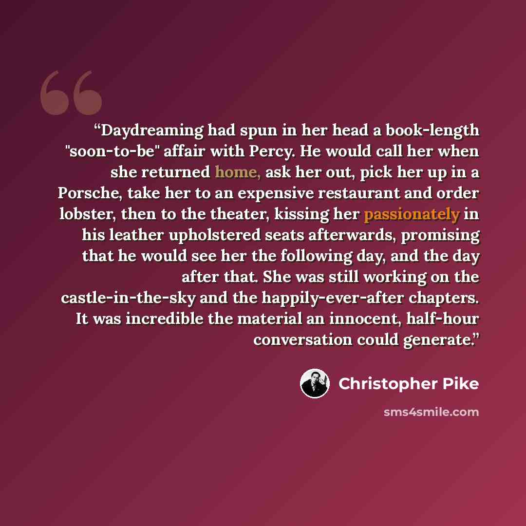 “Daydreaming had spun in her head a book-length "soon-to-be" affair with Percy. He would call her when she returned home, ask her out, pick her up in a Porsche, take her to an expensive restaurant and order lobster, then to the theater, kissing her passionately in his leather upholstered seats…” quote by Christopher Pike
