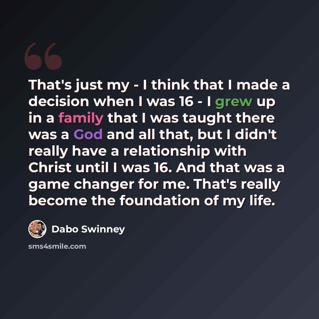 “That's just my - I think that I made a decision when I was 16 - I grew up in a family that I was taught there was a God and all that, but I didn't really have a relationship with Christ until I was 16. And that was a game changer for me. That's really become the foundation of my life.” quote by Dabo Swinney