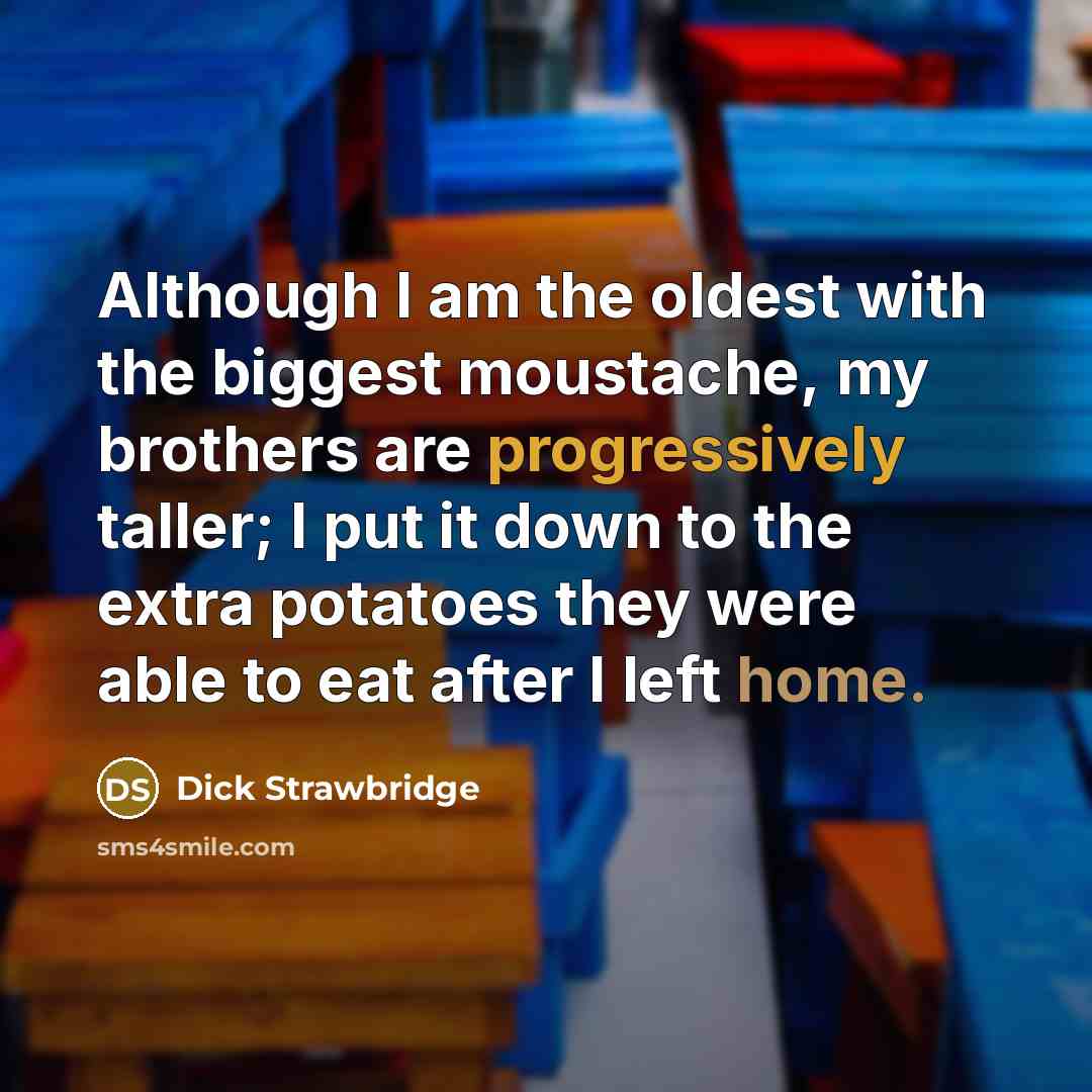 “Although I am the oldest with the biggest moustache, my brothers are progressively taller; I put it down to the extra potatoes they were able to eat after I left home.” quote by Dick Strawbridge