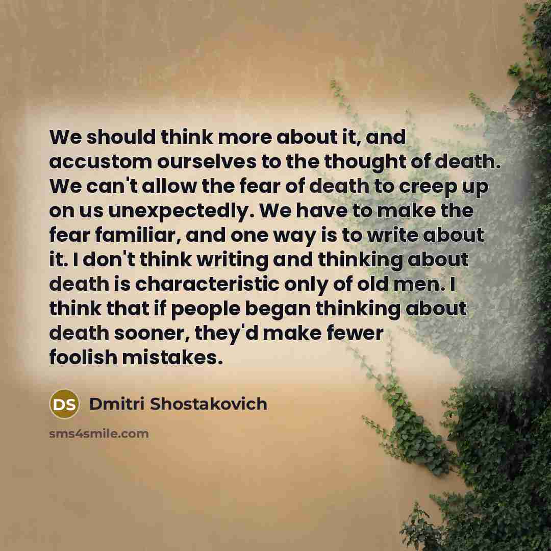 “We should think more about it, and accustom ourselves to the thought of death. We can't allow the fear of death to creep up on us unexpectedly. We have to make the fear familiar, and one way is to write about it. I don't think writing and thinking about death is characteristic only of old men. I…” quote by Dmitri Shostakovich