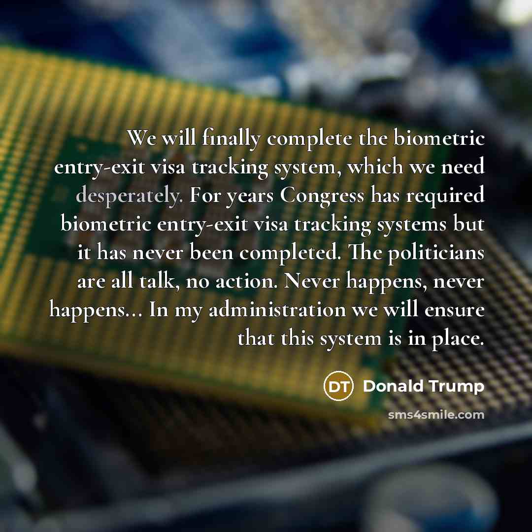 “We will finally complete the biometric entry-exit visa tracking system, which we need desperately. For years Congress has required biometric entry-exit visa tracking systems but it has never been completed. The politicians are all talk, no action. Never happens, never happens... In my…” quote by Donald Trump