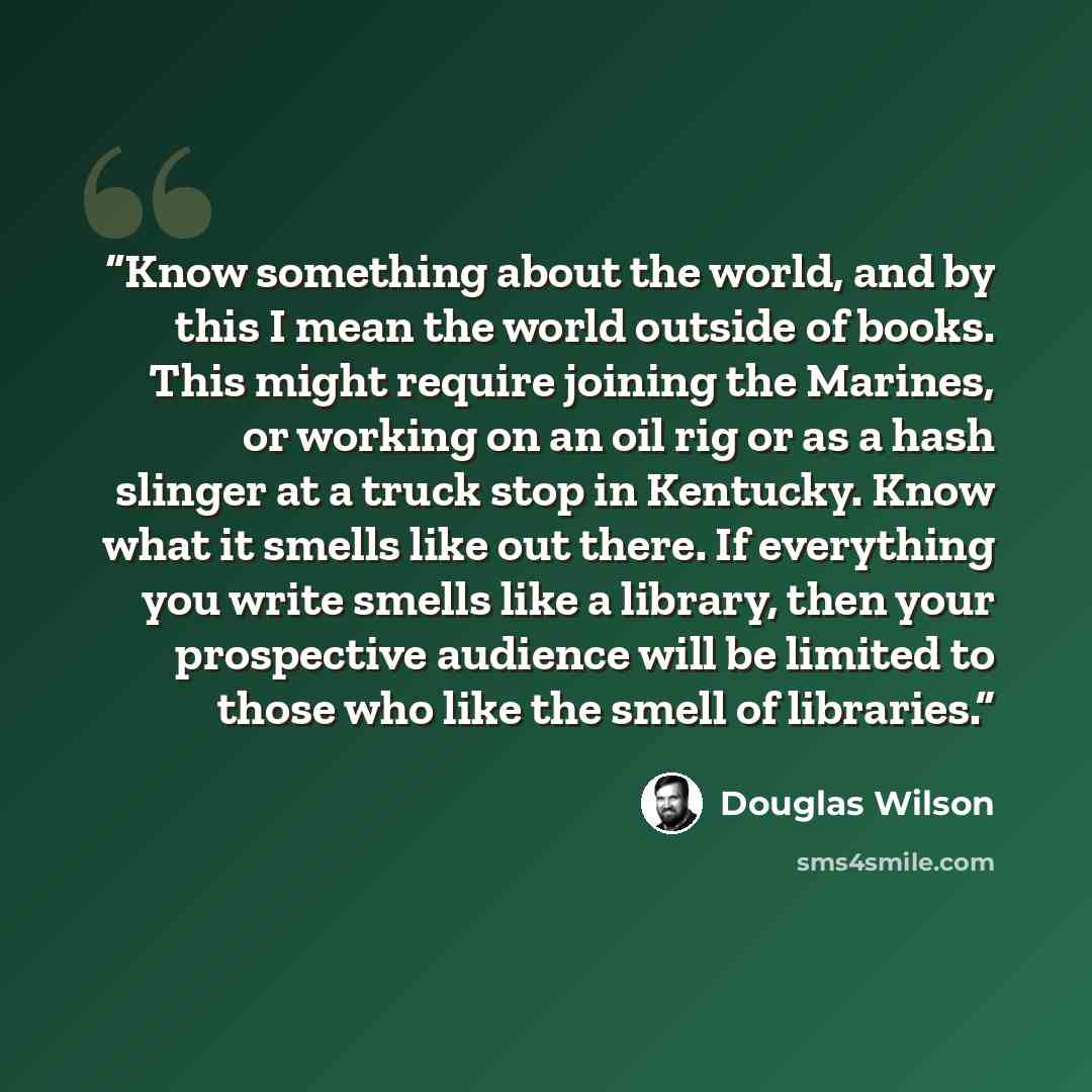 “Know something about the world, and by this I mean the world outside of books. This might require joining the Marines, or working on an oil rig or as a hash slinger at a truck stop in Kentucky. Know what it smells like out there. If everything you write smells like a library, then your prospective…” quote by Douglas Wilson