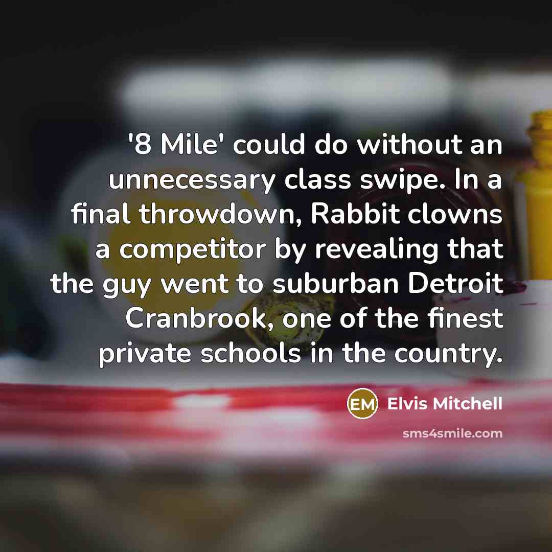 “'8 Mile' could do without an unnecessary class swipe. In a final throwdown, Rabbit clowns a competitor by revealing that the guy went to suburban Detroit Cranbrook, one of the finest private schools in the country.” quote by Elvis Mitchell