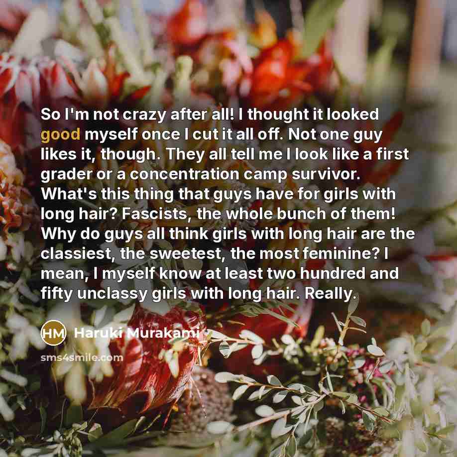 “So I'm not crazy after all! I thought it looked good myself once I cut it all off. Not one guy likes it, though. They all tell me I look like a first grader or a concentration camp survivor. What's this thing that guys have for girls with long hair? Fascists, the whole bunch of them! Why do guys…” quote by Haruki Murakami