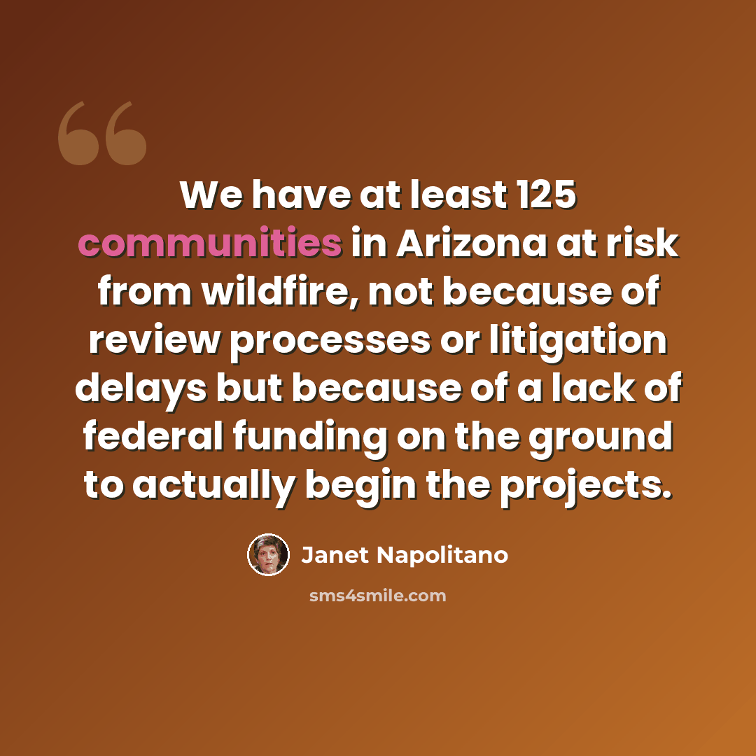 “We have at least 125 communities in Arizona at risk from wildfire, not because of review processes or litigation delays but because of a lack of federal funding on the ground to actually begin the projects.” quote by Janet Napolitano