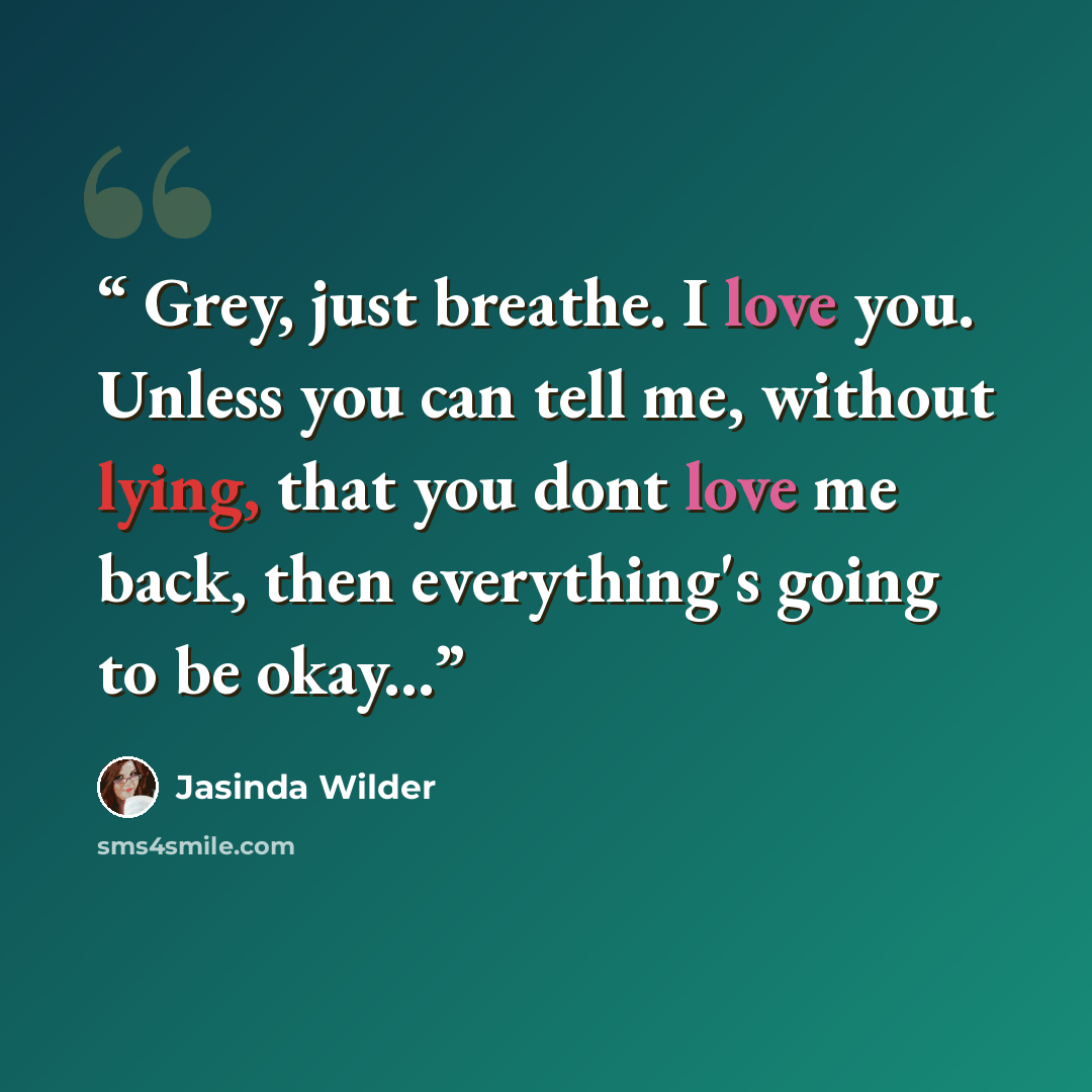 “Grey, just breathe. I love you. Unless you can tell me, without lying, that you dont love me back, then everything's going to be okay...” quote by Jasinda Wilder