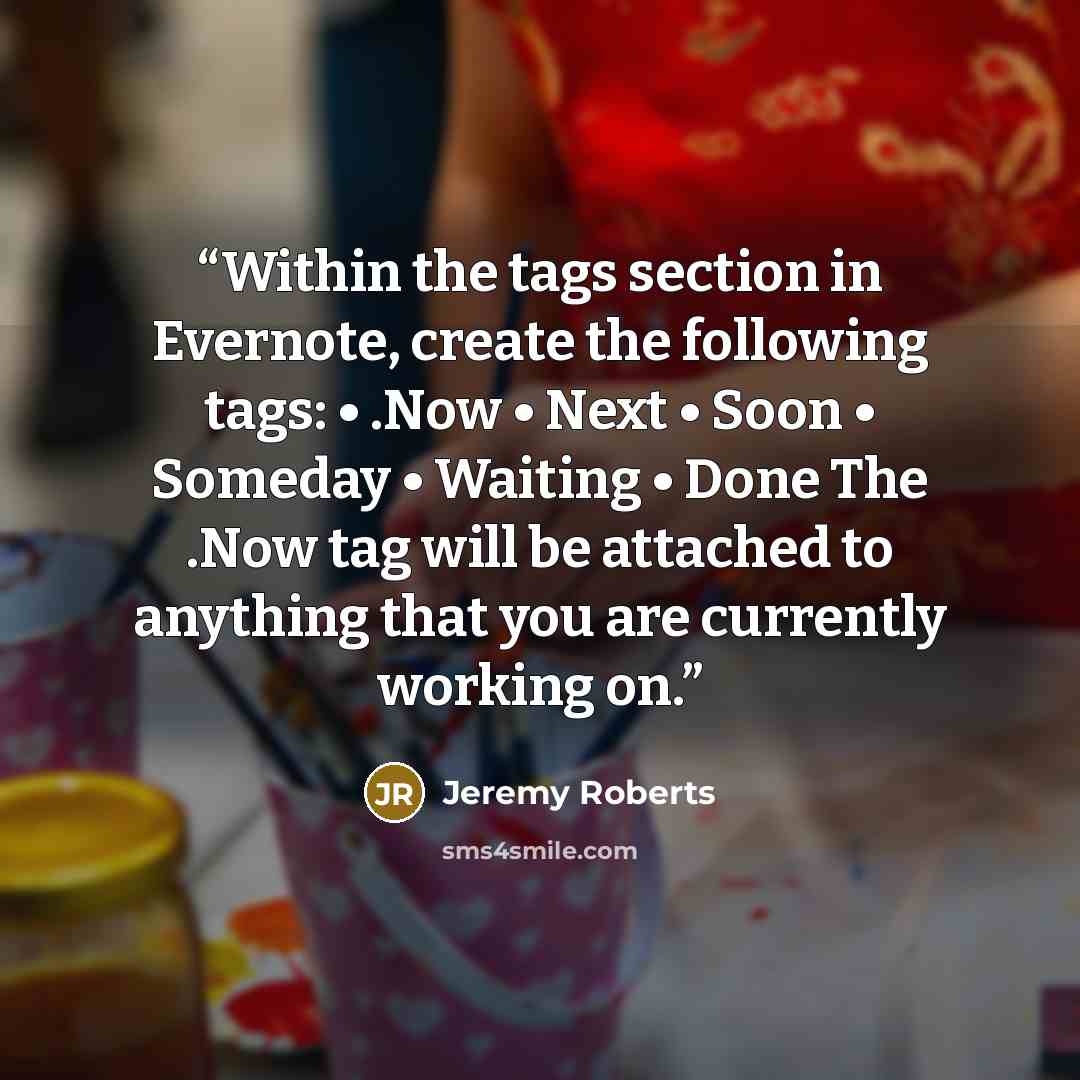 “Within the tags section in Evernote, create the following tags: • .Now • Next • Soon • Someday • Waiting • Done The .Now tag will be attached to anything that you are currently working on.” quote by Jeremy Roberts