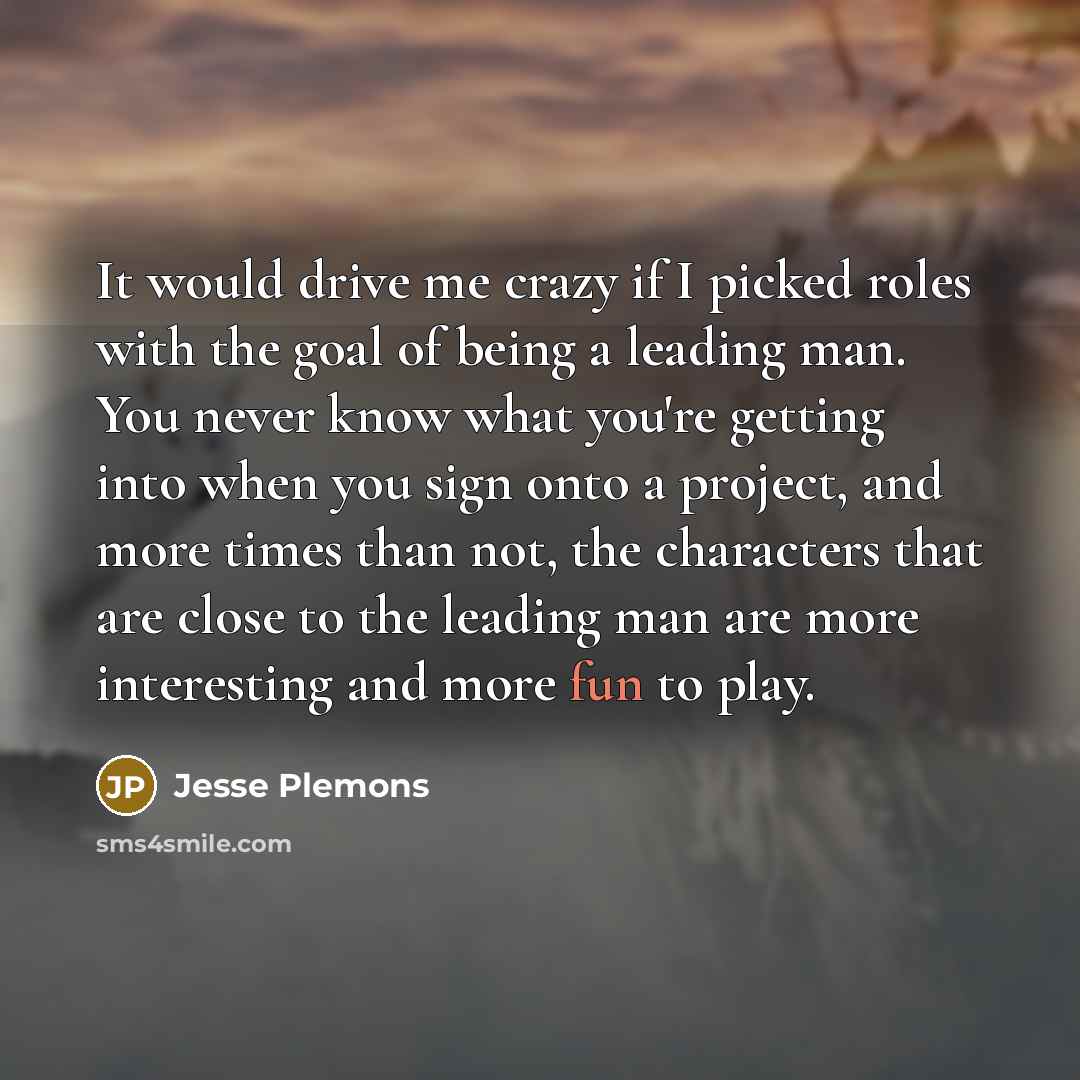 “It would drive me crazy if I picked roles with the goal of being a leading man. You never know what you're getting into when you sign onto a project, and more times than not, the characters that are close to the leading man are more interesting and more fun to play.” quote by Jesse Plemons