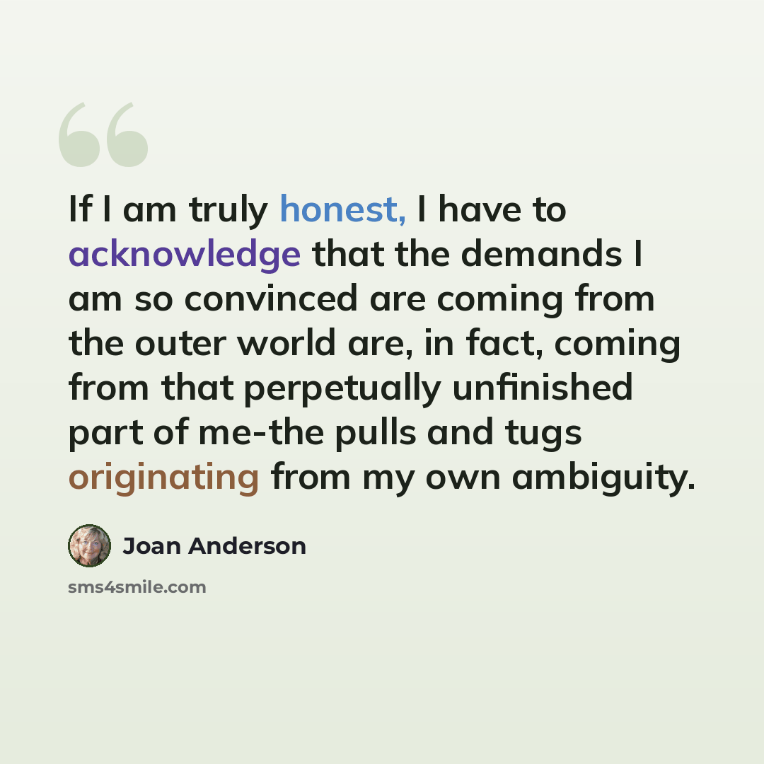 “If I am truly honest, I have to acknowledge that the demands I am so convinced are coming from the outer world are, in fact, coming from that perpetually unfinished part of me-the pulls and tugs originating from my own ambiguity.” quote by Joan Anderson